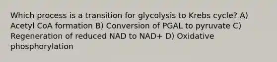 Which process is a transition for glycolysis to <a href='https://www.questionai.com/knowledge/kqfW58SNl2-krebs-cycle' class='anchor-knowledge'>krebs cycle</a>? A) Acetyl CoA formation B) Conversion of PGAL to pyruvate C) Regeneration of reduced NAD to NAD+ D) <a href='https://www.questionai.com/knowledge/kFazUb9IwO-oxidative-phosphorylation' class='anchor-knowledge'>oxidative phosphorylation</a>