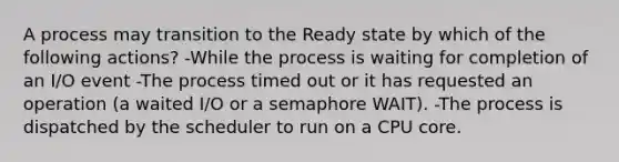 A process may transition to the Ready state by which of the following actions? -While the process is waiting for completion of an I/O event -The process timed out or it has requested an operation (a waited I/O or a semaphore WAIT). -The process is dispatched by the scheduler to run on a CPU core.