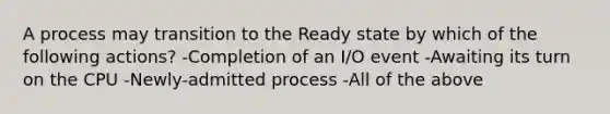 A process may transition to the Ready state by which of the following actions? -Completion of an I/O event -Awaiting its turn on the CPU -Newly-admitted process -All of the above