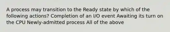 A process may transition to the Ready state by which of the following actions? Completion of an I/O event Awaiting its turn on the CPU Newly-admitted process All of the above