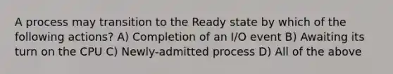 A process may transition to the Ready state by which of the following actions? A) Completion of an I/O event B) Awaiting its turn on the CPU C) Newly-admitted process D) All of the above