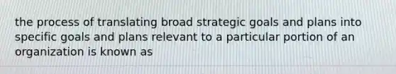 the process of translating broad strategic goals and plans into specific goals and plans relevant to a particular portion of an organization is known as