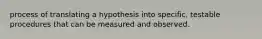 process of translating a hypothesis into specific, testable procedures that can be measured and observed.