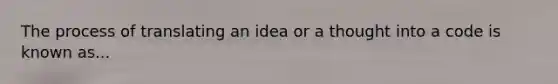 The process of translating an idea or a thought into a code is known as...