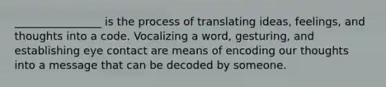 ________________ is the process of translating ideas, feelings, and thoughts into a code. Vocalizing a word, gesturing, and establishing eye contact are means of encoding our thoughts into a message that can be decoded by someone.