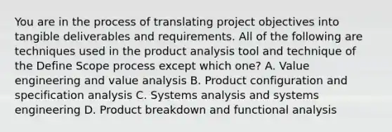 You are in the process of translating project objectives into tangible deliverables and requirements. All of the following are techniques used in the product analysis tool and technique of the Define Scope process except which one? A. Value engineering and value analysis B. Product configuration and specification analysis C. Systems analysis and systems engineering D. Product breakdown and functional analysis