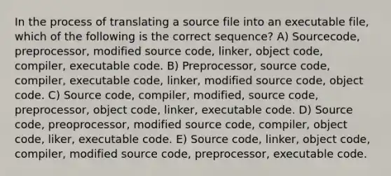 In the process of translating a source file into an executable file, which of the following is the correct sequence? A) Sourcecode, preprocessor, modified source code, linker, object code, compiler, executable code. B) Preprocessor, source code, compiler, executable code, linker, modified source code, object code. C) Source code, compiler, modified, source code, preprocessor, object code, linker, executable code. D) Source code, preoprocessor, modified source code, compiler, object code, liker, executable code. E) Source code, linker, object code, compiler, modified source code, preprocessor, executable code.