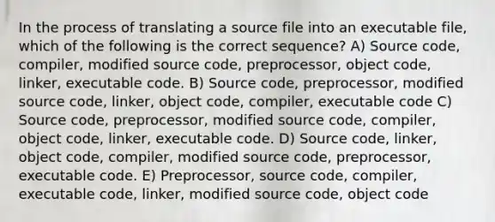 In the process of translating a source file into an executable file, which of the following is the correct sequence? A) Source code, compiler, modified source code, preprocessor, object code, linker, executable code. B) Source code, preprocessor, modified source code, linker, object code, compiler, executable code C) Source code, preprocessor, modified source code, compiler, object code, linker, executable code. D) Source code, linker, object code, compiler, modified source code, preprocessor, executable code. E) Preprocessor, source code, compiler, executable code, linker, modified source code, object code