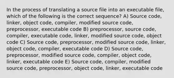 In the process of translating a source file into an executable file, which of the following is the correct sequence? A) Source code, linker, object code, compiler, modified source code, preprocessor, executable code B) preprocessor, source code, compiler, executable code, linker, modified source code, object code C) Source code, preprocessor, modified source code, linker, object code, compiler, executable code D) Source code, preprocessor, modified source code, compiler, object code, linker, executable code E) Source code, compiler, modified source code, preprocessor, object code, linker, executable code