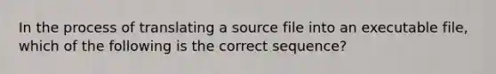 In the process of translating a source file into an executable file, which of the following is the correct sequence?