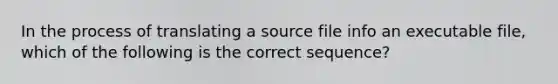 In the process of translating a source file info an executable file, which of the following is the correct sequence?