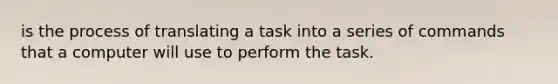 is the process of translating a task into a series of commands that a computer will use to perform the task.