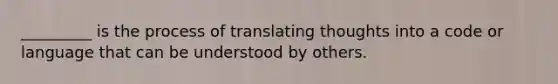 _________ is the process of translating thoughts into a code or language that can be understood by others.