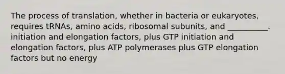 The process of translation, whether in bacteria or eukaryotes, requires tRNAs, amino acids, ribosomal subunits, and __________. initiation and elongation factors, plus GTP initiation and elongation factors, plus ATP polymerases plus GTP elongation factors but no energy