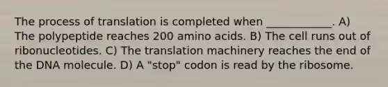 The process of translation is completed when ____________. A) The polypeptide reaches 200 <a href='https://www.questionai.com/knowledge/k9gb720LCl-amino-acids' class='anchor-knowledge'>amino acids</a>. B) The cell runs out of ribonucleotides. C) The translation machinery reaches the end of the DNA molecule. D) A "stop" codon is read by the ribosome.