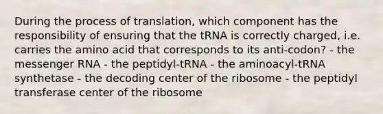 During the process of translation, which component has the responsibility of ensuring that the tRNA is correctly charged, i.e. carries the amino acid that corresponds to its anti-codon? - the messenger RNA - the peptidyl-tRNA - the aminoacyl-tRNA synthetase - the decoding center of the ribosome - the peptidyl transferase center of the ribosome