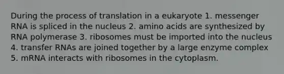 During the process of translation in a eukaryote 1. messenger RNA is spliced in the nucleus 2. amino acids are synthesized by RNA polymerase 3. ribosomes must be imported into the nucleus 4. transfer RNAs are joined together by a large enzyme complex 5. mRNA interacts with ribosomes in the cytoplasm.