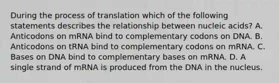 During the process of translation which of the following statements describes the relationship between nucleic acids? A. Anticodons on mRNA bind to complementary codons on DNA. B. Anticodons on tRNA bind to complementary codons on mRNA. C. Bases on DNA bind to complementary bases on mRNA. D. A single strand of mRNA is produced from the DNA in the nucleus.