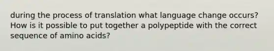 during the process of translation what language change occurs? How is it possible to put together a polypeptide with the correct sequence of amino acids?