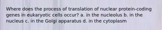 Where does the process of translation of nuclear protein-coding genes in eukaryotic cells occur? a. in the nucleolus b. in the nucleus c. in the Golgi apparatus d. in the cytoplasm