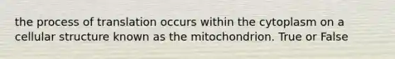 the process of translation occurs within the cytoplasm on a cellular structure known as the mitochondrion. True or False