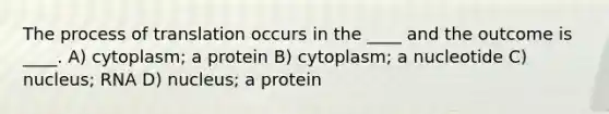 The process of translation occurs in the ____ and the outcome is ____. A) cytoplasm; a protein B) cytoplasm; a nucleotide C) nucleus; RNA D) nucleus; a protein