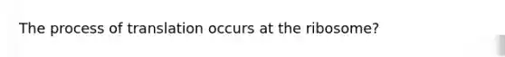 The process of translation occurs at the ribosome?