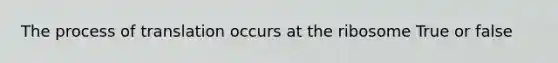 The process of translation occurs at the ribosome True or false