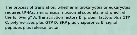 The process of translation, whether in prokaryotes or eukaryotes, requires tRNAs, amino acids, ribosomal subunits, and which of the following? A. Transcription factors B. protein factors plus GTP C. polymerases plus GTP D. SRP plus chaperones E. signal peptides plus release factor