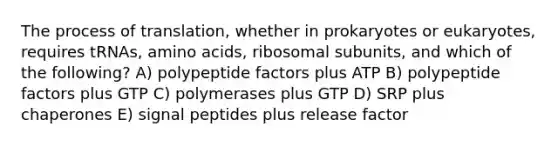 The process of translation, whether in prokaryotes or eukaryotes, requires tRNAs, amino acids, ribosomal subunits, and which of the following? A) polypeptide factors plus ATP B) polypeptide factors plus GTP C) polymerases plus GTP D) SRP plus chaperones E) signal peptides plus release factor