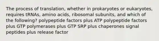 The process of translation, whether in prokaryotes or eukaryotes, requires tRNAs, amino acids, ribosomal subunits, and which of the following? polypeptide factors plus ATP polypeptide factors plus GTP polymerases plus GTP SRP plus chaperones signal peptides plus release factor