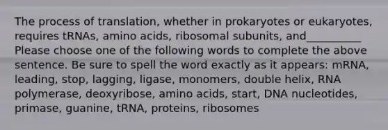 The process of translation, whether in prokaryotes or eukaryotes, requires tRNAs, amino acids, ribosomal subunits, and__________ Please choose one of the following words to complete the above sentence. Be sure to spell the word exactly as it appears: mRNA, leading, stop, lagging, ligase, monomers, double helix, RNA polymerase, deoxyribose, amino acids, start, DNA nucleotides, primase, guanine, tRNA, proteins, ribosomes