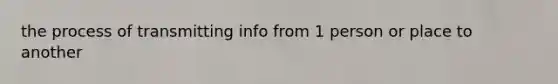 the process of transmitting info from 1 person or place to another
