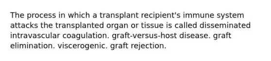 The process in which a transplant recipient's immune system attacks the transplanted organ or tissue is called disseminated intravascular coagulation. graft-versus-host disease. graft elimination. viscerogenic. graft rejection.