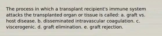 The process in which a transplant recipient's immune system attacks the transplanted organ or tissue is called: a. graft vs. host disease. b. disseminated intravascular coagulation. c. viscerogenic. d. graft elimination. e. graft rejection.