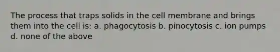 The process that traps solids in the cell membrane and brings them into the cell is: a. phagocytosis b. pinocytosis c. ion pumps d. none of the above