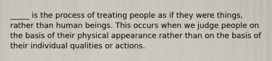 _____ is the process of treating people as if they were things, rather than human beings. This occurs when we judge people on the basis of their physical appearance rather than on the basis of their individual qualities or actions.