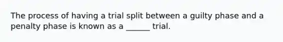 The process of having a trial split between a guilty phase and a penalty phase is known as a ______ trial.