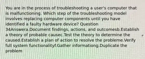 You are in the process of troubleshooting a user's computer that is malfunctioning. Which step of the troubleshooting model involves replacing computer components until you have identified a faulty hardware device? Question 34Answera.Document findings, actions, and outcomesb.Establish a theory of probable causec.Test the theory to determine the caused.Establish a plan of action to resolve the probleme.Verify full system functionalityf.Gather informationg.Duplicate the problem