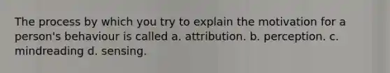 The process by which you try to explain the motivation for a person's behaviour is called a. attribution. b. perception. c. mindreading d. sensing.