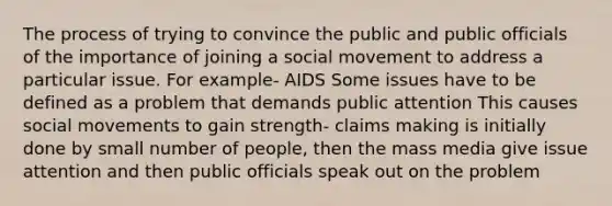 The process of trying to convince the public and public officials of the importance of joining a social movement to address a particular issue. For example- AIDS Some issues have to be defined as a problem that demands public attention This causes social movements to gain strength- claims making is initially done by small number of people, then the mass media give issue attention and then public officials speak out on the problem