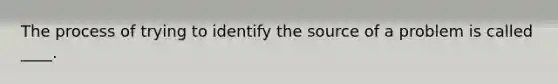 The process of trying to identify the source of a problem is called ____.