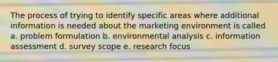 The process of trying to identify specific areas where additional information is needed about the marketing environment is called a. problem formulation b. environmental analysis c. information assessment d. survey scope e. research focus