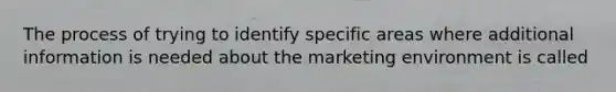 The process of trying to identify specific areas where additional information is needed about the marketing environment is called