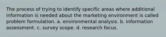 The process of trying to identify specific areas where additional information is needed about the marketing environment is called problem formulation. a. environmental analysis. b. information assessment. c. survey scope. d. research focus.