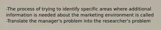 -The process of trying to identify specific areas where additional information is needed about the marketing environment is called -Translate the manager's problem into the researcher's problem