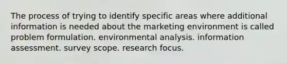 The process of trying to identify specific areas where additional information is needed about the marketing environment is called problem formulation. environmental analysis. information assessment. survey scope. research focus.