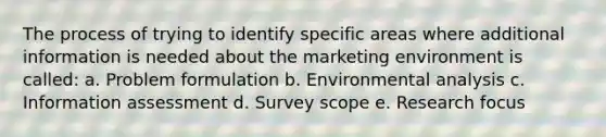 The process of trying to identify specific areas where additional information is needed about the marketing environment is called: a. Problem formulation b. Environmental analysis c. Information assessment d. Survey scope e. Research focus