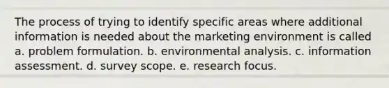 The process of trying to identify specific areas where additional information is needed about the marketing environment is called a. problem formulation. b. environmental analysis. c. information assessment. d. survey scope. e. research focus.