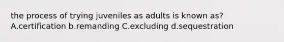 the process of trying juveniles as adults is known as? A.certification b.remanding C.excluding d.sequestration